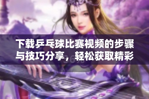 下载乒乓球比赛视频的步骤与技巧分享，轻松获取精彩瞬间