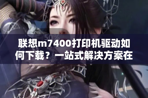 联想m7400打印机驱动如何下载？一站式解决方案在这里提供！