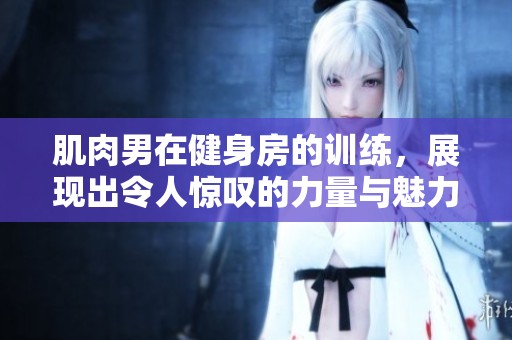 肌肉男在健身房的训练，展现出令人惊叹的力量与魅力