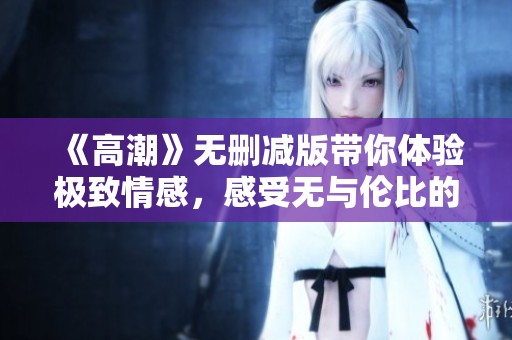 《高潮》无删减版带你体验极致情感，感受无与伦比的故事深度