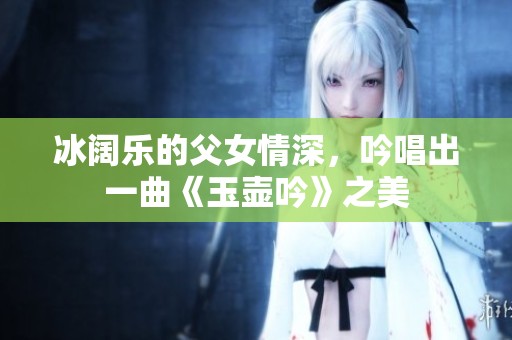 冰阔乐的父女情深，吟唱出一曲《玉壶吟》之美