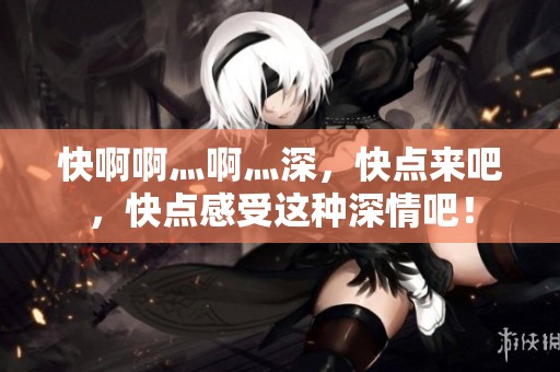 快啊啊灬啊灬深，快点来吧，快点感受这种深情吧！