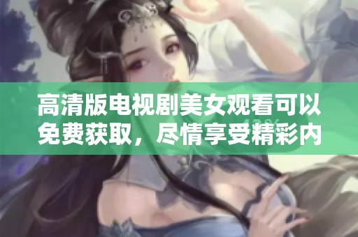高清版电视剧美女观看可以免费获取，尽情享受精彩内容和迷人魅力！