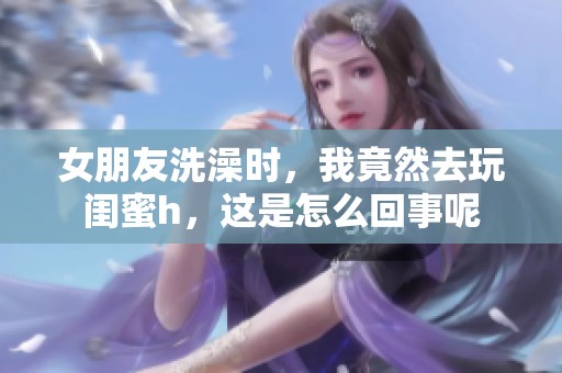 女朋友洗澡时，我竟然去玩闺蜜h，这是怎么回事呢