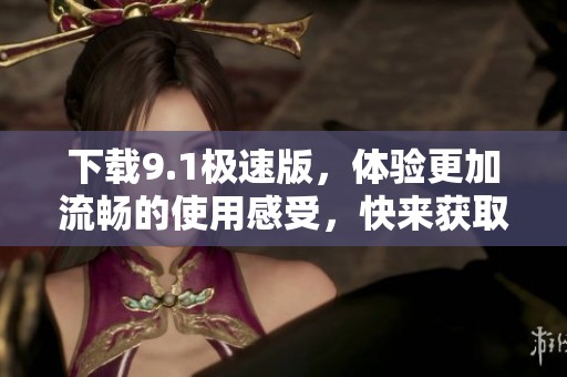 下载9.1极速版，体验更加流畅的使用感受，快来获取吧！