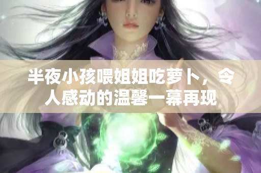 半夜小孩喂姐姐吃萝卜，令人感动的温馨一幕再现