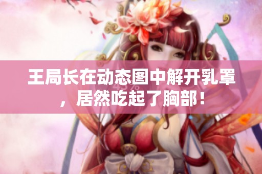 王局长在动态图中解开乳罩，居然吃起了胸部！