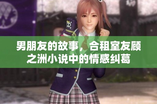 男朋友的故事，合租室友顾之洲小说中的情感纠葛