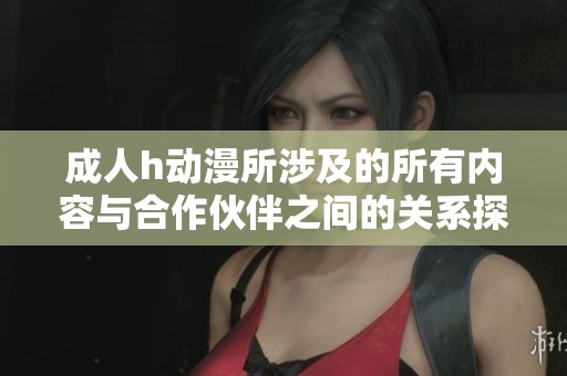 **h动漫所涉及的所有内容与合作伙伴之间的关系探讨，这一主题引发了热议