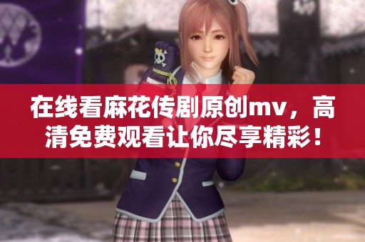 在线看麻花传剧原创mv，高清免费观看让你尽享精彩！