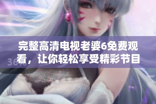 完整高清电视老婆6免费观看，让你轻松享受精彩节目体验