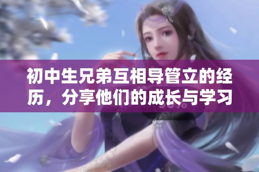 初中生兄弟互相导管立的经历，分享他们的成长与学习过程