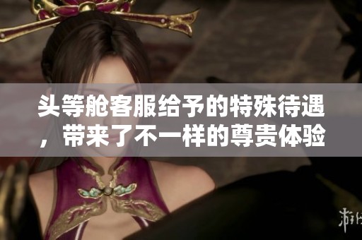 头等舱客服给予的特殊待遇，带来了不一样的尊贵体验