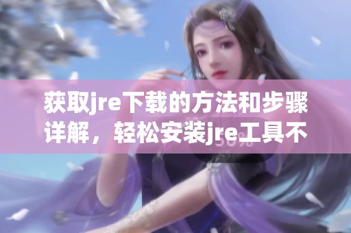 获取jre下载的方法和步骤详解，轻松安装jre工具不再困难