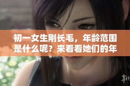 初一女生刚长毛，年龄范围是什么呢？来看看她们的年龄吧！
