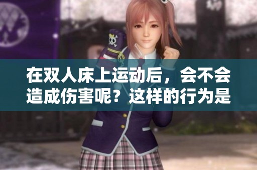 在双人床上运动后，会不会造成伤害呢？这样的行为是否安全呢？