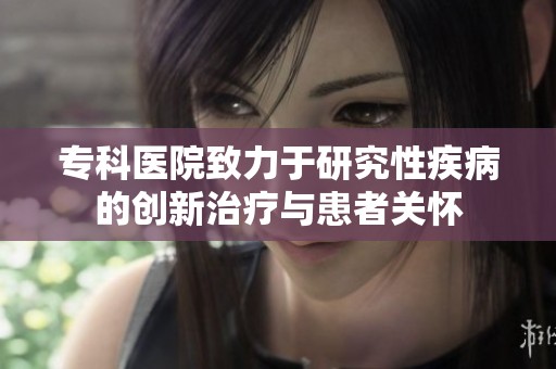 专科医院致力于研究性疾病的创新治疗与患者关怀