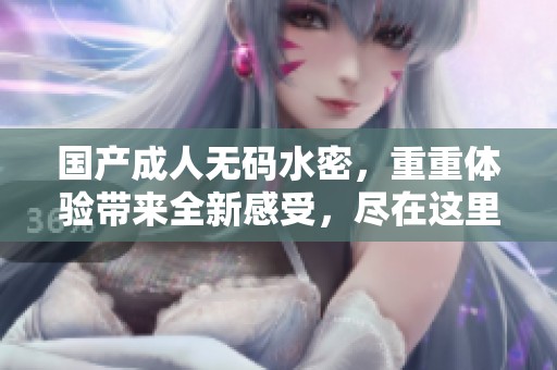 国产****水密，重重体验带来全新感受，尽在这里。