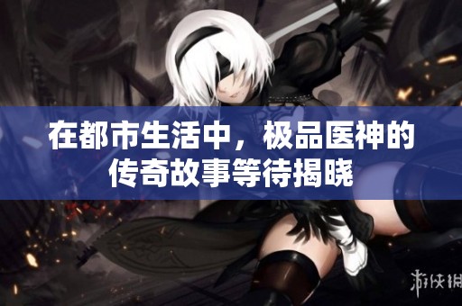 在都市生活中，极品医神的传奇故事等待揭晓