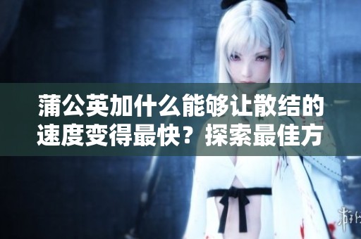 蒲公英加什么能够让散结的速度变得最快？探索最佳方法！
