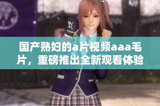 国产**的**视频aaa**，重磅推出全新观看体验，让你欲罢不能