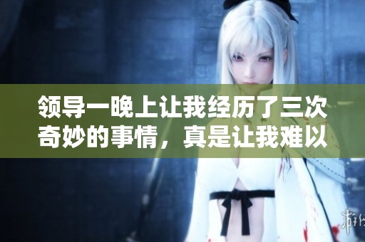 领导一晚上让我经历了三次奇妙的事情，真是让我难以忘怀。