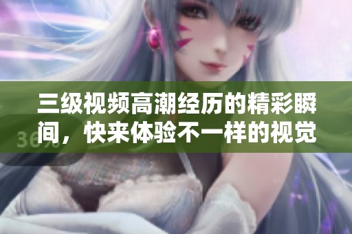 三级视频高潮经历的精彩瞬间，快来体验不一样的视觉冲击吧