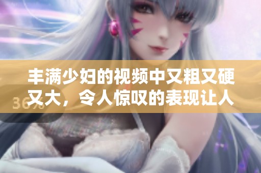 丰满少妇的视频中又粗又硬又大，令人惊叹的表现让人难以忘怀。