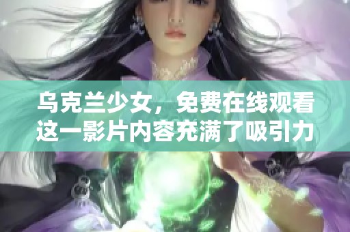 乌克兰少女，免费在线观看这一影片内容充满了吸引力与探讨价值