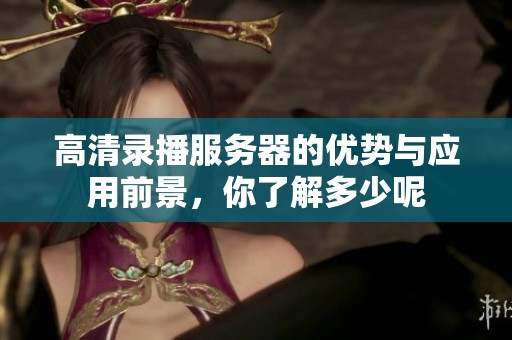 高清录播服务器的优势与应用前景，你了解多少呢