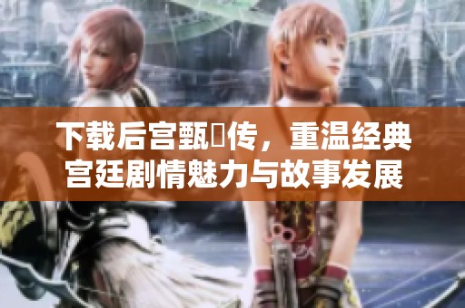 下载后宫甄嬛传，重温经典宫廷剧情魅力与故事发展