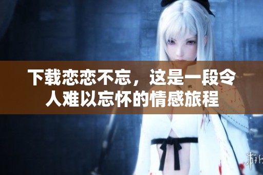 下载恋恋不忘，这是一段令人难以忘怀的情感旅程