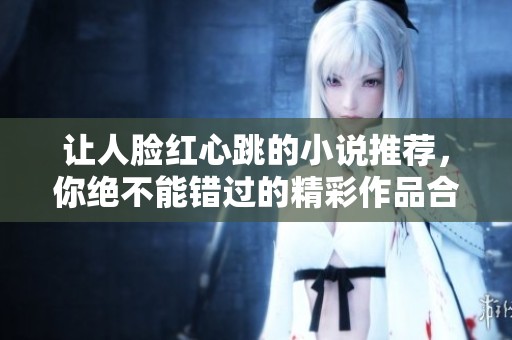让人脸红心跳的小说推荐，你绝不能错过的精彩作品合集