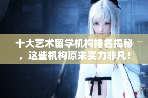 十大艺术留学机构排名揭秘，这些机构原来实力非凡！