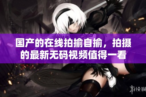 国产的在线拍揄自揄，拍摄的最新**视频值得一看
