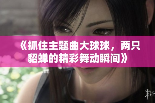 《抓住主题曲大球球，两只貂蝉的精彩舞动瞬间》