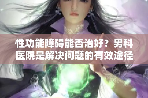 性功能障碍能否治好？男科医院是解决问题的有效途径吗