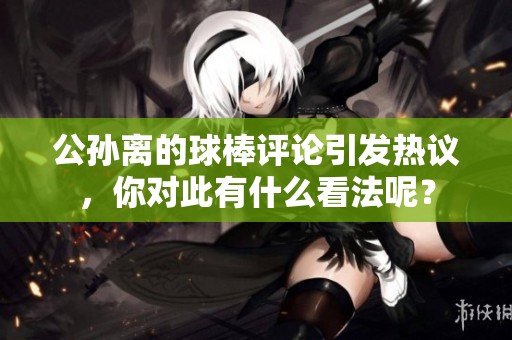 公孙离的球棒评论引发热议，你对此有什么看法呢？