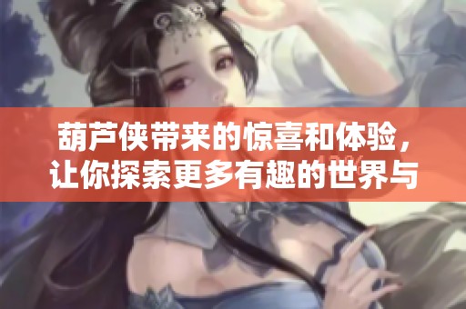 葫芦侠带来的惊喜和体验，让你探索更多有趣的世界与精彩内容