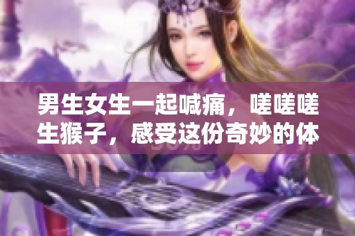 男生女生一起喊痛，嗟嗟嗟生猴子，感受这份奇妙的体验，快来参与吧！