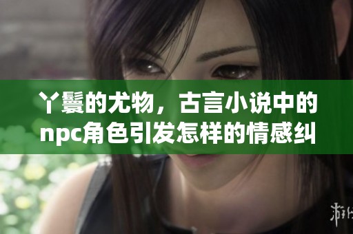 丫鬟的尤物，古言小说中的npc角色引发怎样的情感纠葛？