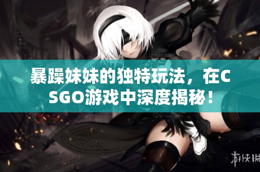 暴躁妹妹的独特玩法，在CSGO游戏中深度揭秘！