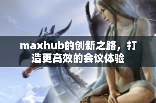 maxhub的创新之路，打造更高效的会议体验