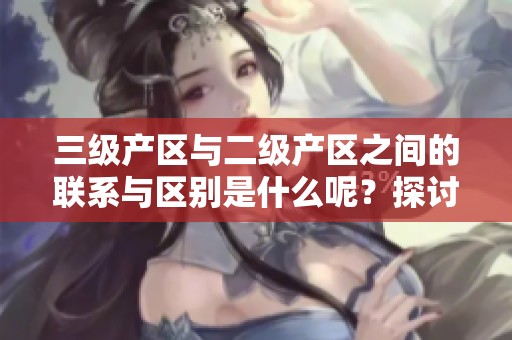 三级产区与二级产区之间的联系与区别是什么呢？探讨它们各自的特点与重要性。