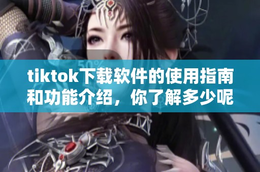 tiktok下载软件的使用指南和功能介绍，你了解多少呢