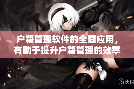 户籍管理软件的全面应用，有助于提升户籍管理的效率与精确度