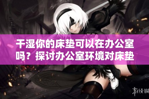 干湿你的床垫可以在办公室吗？探讨办公室环境对床垫保养的影响。