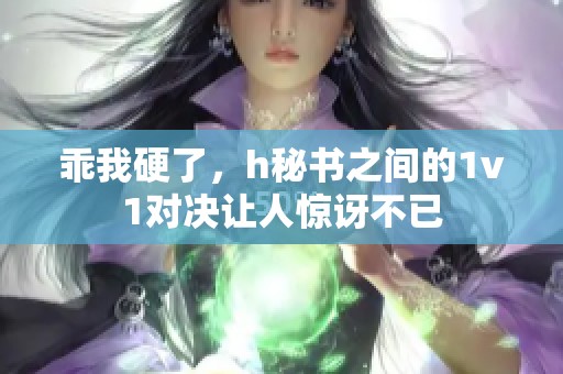 乖我硬了，h秘书之间的1v1对决让人惊讶不已