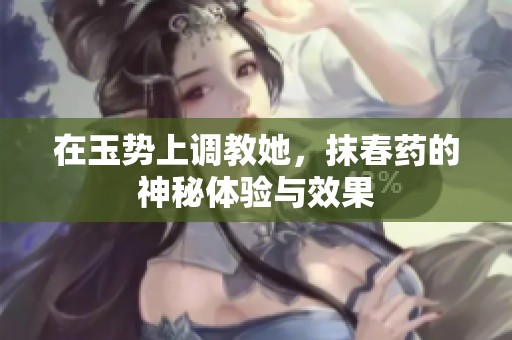 在玉势上调教她，抹春药的神秘体验与效果