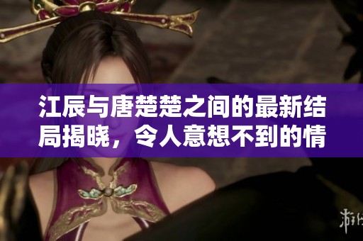 江辰与唐楚楚之间的最新结局揭晓，令人意想不到的情节发展让人惊叹。